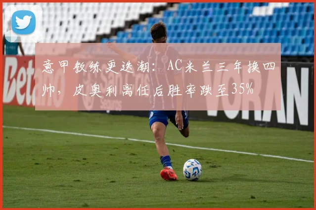 意甲教练更迭潮:AC米兰三年换四帅,皮奥利离任后胜率跌至35%