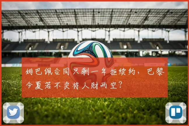 姆巴佩合同只剩一年拒续约,巴黎今夏若不卖将人财两空?