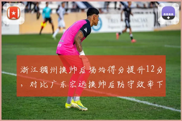 浙江稠州换帅后场均得分提升12分,对比广东宏远换帅后防守效率下滑5%